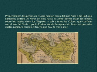 Primeramente, los persas en el Asia habitan cerca del mar Noto o del Sud, que
llamamos Eritreo. Al Norte de ellos hacia el viento Bóreas están los medos;
sobre los medos viven los Sáspires, y sobre éstos los Colcos, que confinan
con el mar del Norte o ponto Euxino, donde desagua el río Fasis; así que estas
cuatro naciones ocupan el trecho que hay de mar a mar.
 
