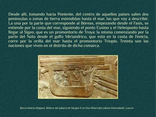 Desde allí, tomando hacia Poniente, del centro de aquellos países salen dos
penínsulas o zonas de tierra extendidas hasta el mar, las que voy a describir.
La una por la parte que corresponde al Bóreas, empezando desde el Fasis, se
extiende por la costa del mar, siguiendo el ponto Euxino y el Helesponto hasta
llegar al Sigeo, que es un promontorio de Troya: la misma comenzando por la
parte del Noto desde el golfo Miriandrico, que está en la costa de Fenicia,
corre por la orilla del mar hasta el promontorio Triopio. Treinta son las
naciones que viven en el distrito de dicha comarca.




      Barco fenicio (hippos). Relieve del palacio de Sargon II en Dur-Sharrukin (ahora Khorsabad). Louvre
 