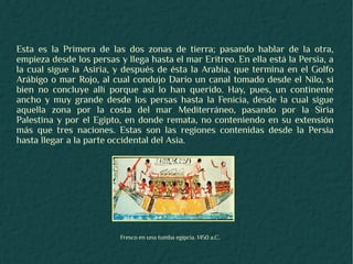 Esta es la Primera de las dos zonas de tierra; pasando hablar de la otra,
empieza desde los persas y llega hasta el mar Eritreo. En ella está la Persia, a
la cual sigue la Asiria, y después de ésta la Arabia, que termina en el Golfo
Arábigo o mar Rojo, al cual condujo Darío un canal tomado desde el Nilo, si
bien no concluye allí porque así lo han querido. Hay, pues, un continente
ancho y muy grande desde los persas hasta la Fenicia, desde la cual sigue
aquella zona por la costa del mar Mediterráneo, pasando por la Siria
Palestina y por el Egipto, en donde remata, no conteniendo en su extensión
más que tres naciones. Estas son las regiones contenidas desde la Persia
hasta llegar a la parte occidental del Asia.




                          Fresco en una tumba egipcia. 1450 a.C.
 