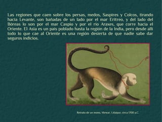 Las regiones que caen sobre los persas, medos, Saspires y Colcos, tirando
hacia Levante, son bañadas de un lado por el mar Eritreo, y del lado del
Bóreas lo son por el mar Caspio y por el río Araxes, que corre hacia el
Oriente. El Asia es un país poblado hasta la región de la India, pero desde allí
todo lo que cae al Oriente es una región desierta de que nadie sabe dar
seguros indicios.




                                      Retrato de un mono, Mewar, Udaipur, circa 1700 a.C.
 