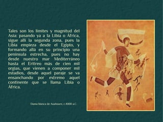 Tales son los límites y magnitud del
Asia: pasando ya a la Libia o África,
sigue allí la segunda zona, pues la
Libia empieza desde el Egipto, y
formando allá en su principio una
península estrecha, pues no hay
desde nuestro mar Mediterráneo
hasta el Eritreo más de cien mil
orgias, que vienen a componer mil
estadios, desde aquel paraje se va
ensanchando por extremo aquel
continente que se llama Libia o
África.


           Dama blanca de Auahoure, c.4000 a.C.
 