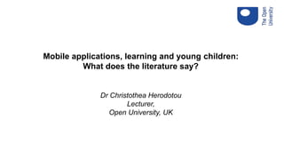 Mobile applications, learning and young children:
What does the literature say?
Dr Christothea Herodotou
Lecturer,
Open University, UK
 