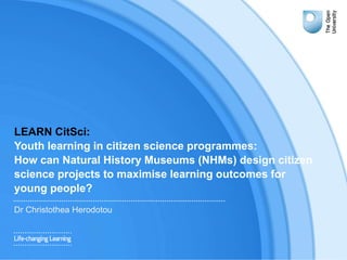 LEARN CitSci:
Youth learning in citizen science programmes:
How can Natural History Museums (NHMs) design citizen
science projects to maximise learning outcomes for
young people?
Dr Christothea Herodotou
1
 