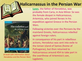 Halicarnassus in the Persian War 
- Lyxes, the father of Herodotus, was 
probably from Caria, in Asia Minor. So was 
the female despot in Halicarnassus, 
Artemisia, who joined Xerxes in his 
expedition against Greece in the Persian 
Wars. 
- Following victories over the Persians by the 
mainland Greeks, Halicarnassus rebelled 
against foreign rulers. 
- In consequence of his part in rebellious 
actions, Herodotus was sent into exile to 
the Ionian island of Samos (home of 
Pythagoras), but then returned to 
Halicarnassus around 454 to take part in 
the overthrow of Artemisia’s son, 
Lygdamis. 
(A book with information about 
Herodotus and the Persian War) 
 