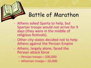 Battle of Marathon 
- Athens asked Sparta to help, but 
Spartan troops would not arrive for 9 
days (they were in the middle of 
religious festivals). 
- Other city-states decided not to help 
Athens against the Persian Empire 
- Athens, largely alone, faced the 
Persian attack force 
– Persian troops—100,000 
– Athenian troops—20,000 
 