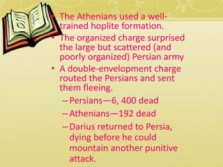 • The Athenians used a well-trained 
hoplite formation. 
• The organized charge surprised 
the large but scattered (and 
poorly organized) Persian army 
• A double-envelopment charge 
routed the Persians and sent 
them fleeing. 
– Persians—6, 400 dead 
– Athenians—192 dead 
– Darius returned to Persia, 
dying before he could 
mountain another punitive 
attack. 
 