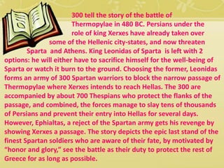 300 tell the story of the battle of 
Thermopylae in 480 BC. Persians under the 
role of king Xerxes have already taken over 
some of the Hellenic city-states, and now threaten 
Sparta and Athens. King Leonidas of Sparta is left with 2 
options: he will either have to sacrifice himself for the well-being of 
Sparta or watch it burn to the ground. Choosing the former, Leonidas 
forms an army of 300 Spartan warriors to block the narrow passage of 
Thermopylae where Xerxes intends to reach Hellas. The 300 are 
accompanied by about 700 Thespians who protect the flanks of the 
passage, and combined, the forces manage to slay tens of thousands 
of Persians and prevent their entry into Hellas for several days. 
However, Ephialtas, a reject of the Spartan army gets his revenge by 
showing Xerxes a passage. The story depicts the epic last stand of the 
finest Spartan soldiers who are aware of their fate, by motivated by 
“honor and glory,” see the battle as their duty to protect the rest of 
Greece for as long as possible. 
 