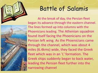 Battle of Salamis 
At the break of day, the Persian fleet 
began its advance through the eastern channel. 
The lines formed up into columns with the 
Phoenicians leading. The Athenian squadron 
found itself facing the Phoenicians on the 
Persian left wing. As the Phoenicians came 
through the channel, which was about 4 
miles (6.4kms) wide, they faced the Greek 
fleet which was in an 'L' formation. The 
Greek ships suddenly began to back water, 
leading the Persian fleet further into the 
narrowing channel 
 
