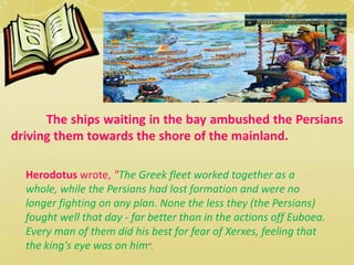 The ships waiting in the bay ambushed the Persians 
driving them towards the shore of the mainland. 
Herodotus wrote, "The Greek fleet worked together as a 
whole, while the Persians had lost formation and were no 
longer fighting on any plan. None the less they (the Persians) 
fought well that day - far better than in the actions off Euboea. 
Every man of them did his best for fear of Xerxes, feeling that 
the king's eye was on him“. 
 
