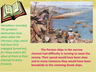 The Persian ships in the narrow 
channel had difficulty in turning to meet the 
enemy. Their speed would have been slow 
and in many instances they would have been 
broadside to the ramming Greek ships. 
Herodotus recorded, 
The greatest 
destruction took 
place when the 
(Persian) ships which 
had been first 
engaged turned tail, 
for those astern fell 
afoul of them in their 
attempt to press 
forward. 
 
