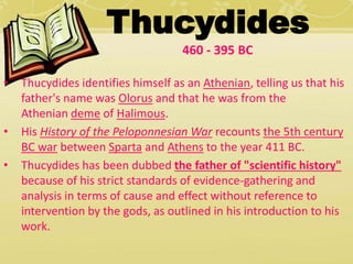 Thucydides 
460 - 395 BC 
• Thucydides identifies himself as an Athenian, telling us that his 
father's name was Olorus and that he was from the 
Athenian deme of Halimous. 
• His History of the Peloponnesian War recounts the 5th century 
BC war between Sparta and Athens to the year 411 BC. 
• Thucydides has been dubbed the father of "scientific history" 
because of his strict standards of evidence-gathering and 
analysis in terms of cause and effect without reference to 
intervention by the gods, as outlined in his introduction to his 
work. 
 