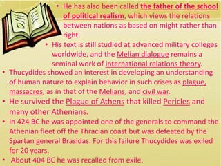 • He has also been called the father of the school 
of political realism, which views the relations 
between nations as based on might rather than 
right. 
• His text is still studied at advanced military colleges 
worldwide, and the Melian dialogue remains a 
seminal work of international relations theory. 
• Thucydides showed an interest in developing an understanding 
of human nature to explain behavior in such crises as plague, 
massacres, as in that of the Melians, and civil war. 
• He survived the Plague of Athens that killed Pericles and 
many other Athenians. 
• In 424 BC he was appointed one of the generals to command the 
Athenian fleet off the Thracian coast but was defeated by the 
Spartan general Brasidas. For this failure Thucydides was exiled 
for 20 years. 
• About 404 BC he was recalled from exile. 
 