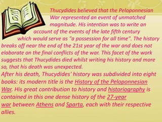 Thucydides believed that the Peloponnesian 
War represented an event of unmatched 
magnitude. His intention was to write an 
account of the events of the late fifth century 
which would serve as "a possession for all time". The history 
breaks off near the end of the 21st year of the war and does not 
elaborate on the final conflicts of the war. This facet of the work 
suggests that Thucydides died whilst writing his history and more 
so, that his death was unexpected. 
After his death, Thucydides' history was subdivided into eight 
books: its modern title is the History of the Peloponnesian 
War. His great contribution to history and historiography is 
contained in this one dense history of the 27-year 
war between Athens and Sparta, each with their respective 
allies. 
 