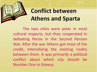 Conflict between 
Athens and Sparta 
The two cities were polar in most 
cultural respects, but they cooperated in 
defeating Persia in the Second Persian 
War. After the war Athens got most of the 
credit, intensifying the existing rivalry 
between them. It was primarily a political 
conflict about which city should be 
Number One in Greece. 
 