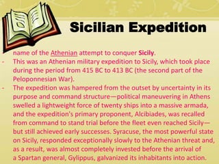Sicilian Expedition 
- name of the Athenian attempt to conquer Sicily. 
- This was an Athenian military expedition to Sicily, which took place 
during the period from 415 BC to 413 BC (the second part of the 
Peloponnesian War). 
- The expedition was hampered from the outset by uncertainty in its 
purpose and command structure—political maneuvering in Athens 
swelled a lightweight force of twenty ships into a massive armada, 
and the expedition's primary proponent, Alcibiades, was recalled 
from command to stand trial before the fleet even reached Sicily— 
but still achieved early successes. Syracuse, the most powerful state 
on Sicily, responded exceptionally slowly to the Athenian threat and, 
as a result, was almost completely invested before the arrival of 
a Spartan general, Gylippus, galvanized its inhabitants into action. 
 