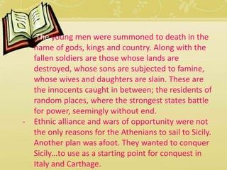 - The young men were summoned to death in the 
name of gods, kings and country. Along with the 
fallen soldiers are those whose lands are 
destroyed, whose sons are subjected to famine, 
whose wives and daughters are slain. These are 
the innocents caught in between; the residents of 
random places, where the strongest states battle 
for power, seemingly without end. 
- Ethnic alliance and wars of opportunity were not 
the only reasons for the Athenians to sail to Sicily. 
Another plan was afoot. They wanted to conquer 
Sicily…to use as a starting point for conquest in 
Italy and Carthage. 
 
