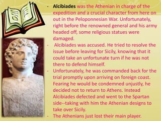 - Alcibiades was the Athenian in charge of the 
expedition and a crucial character from here on 
out in the Peloponnesian War. Unfortunately, 
right before the renowned general and his army 
headed off, some religious statues were 
damaged. 
- Alcibiades was accused. He tried to resolve the 
issue before leaving for Sicily, knowing that it 
could take an unfortunate turn if he was not 
there to defend himself. 
- Unfortunately, he was commanded back for the 
trial promptly upon arriving on foreign coast. 
Fearing he would be condemned unjustly, he 
decided not to return to Athens. Instead 
Alcibiades defected and went to the Spartan 
side--taking with him the Athenian designs to 
take over Sicily. 
- The Athenians just lost their main player. 
 