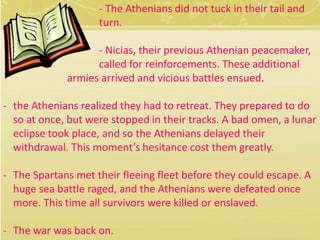 - The Athenians did not tuck in their tail and 
turn. 
- Nicias, their previous Athenian peacemaker, 
called for reinforcements. These additional 
armies arrived and vicious battles ensued. 
- the Athenians realized they had to retreat. They prepared to do 
so at once, but were stopped in their tracks. A bad omen, a lunar 
eclipse took place, and so the Athenians delayed their 
withdrawal. This moment’s hesitance cost them greatly. 
- The Spartans met their fleeing fleet before they could escape. A 
huge sea battle raged, and the Athenians were defeated once 
more. This time all survivors were killed or enslaved. 
- The war was back on. 
 