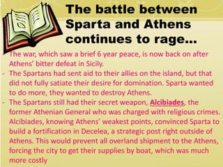 The battle between 
Sparta and Athens 
continues to rage… 
- The war, which saw a brief 6 year peace, is now back on after 
Athens’ bitter defeat in Sicily. 
- The Spartans had sent aid to their allies on the island, but that 
did not fully satiate their desire for domination. Sparta wanted 
to do more, they wanted to destroy Athens. 
- The Spartans still had their secret weapon, Alcibiades, the 
former Athenian General who was charged with religious crimes. 
Alcibiades, knowing Athens’ weakest points, convinced Sparta to 
build a fortification in Decelea, a strategic post right outside of 
Athens. This would prevent all overland shipment to the Athens, 
forcing the city to get their supplies by boat, which was much 
more costly 
 