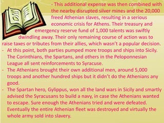 - This additional expense was then combined with 
the nearby disrupted silver mines and the 20,000 
freed Athenian slaves, resulting in a serious 
economic crisis for Athens. Their treasury and 
emergency reserve fund of 1,000 talents was swiftly 
dwindling away. Their only remaining course of action was to 
raise taxes or tributes from their allies, which wasn’t a popular decision. 
- At this point, both parties pumped more troops and ships into Sicily. 
The Corinthians, the Spartans, and others in the Peloponnesian 
League all sent reinforcements to Syracuse. 
- The Athenians brought their own additional men, around 5,000 
troops and another hundred ships but it didn’t do the Athenians any 
good. 
- The Spartan hero, Gylippus, won all the land wars in Sicily and smartly 
advised the Syracusans to build a navy, in case the Athenians wanted 
to escape. Sure enough the Athenians tried and were defeated. 
Eventually the entire Athenian fleet was destroyed and virtually the 
whole army sold into slavery. 
 