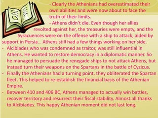 - Clearly the Athenians had overestimated their 
own abilities and were now about to face the 
truth of their limits. 
- Athens didn’t die. Even though her allies 
revolted against her, the treasuries were empty, and the 
Syracuences were on the offense with a ship to attack, aided by 
support in Persia… Athens still had a few things working on her side. 
- Alcibiades who was condemned as traitor, was still influential in 
Athens. He wanted to restore democracy in a diplomatic manner. So 
he managed to persuade the renegade ships to not attack Athens, but 
instead turn their weapons on the Spartans in the battle of Cyzicus. 
- Finally the Athenians had a turning point, they obliterated the Spartan 
fleet. This helped to re-establish the financial basis of the Athenian 
Empire. 
- Between 410 and 406 BC, Athens managed to actually win battles, 
recover territory and resurrect their fiscal stability. Almost all thanks 
to Alcibiades. This happy Athenian moment did not last long. 
 