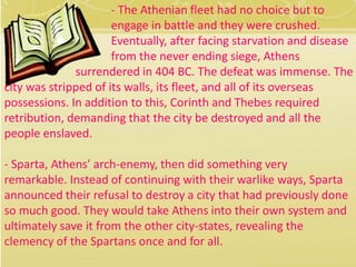 - The Athenian fleet had no choice but to 
engage in battle and they were crushed. 
Eventually, after facing starvation and disease 
from the never ending siege, Athens 
surrendered in 404 BC. The defeat was immense. The 
city was stripped of its walls, its fleet, and all of its overseas 
possessions. In addition to this, Corinth and Thebes required 
retribution, demanding that the city be destroyed and all the 
people enslaved. 
- Sparta, Athens’ arch-enemy, then did something very 
remarkable. Instead of continuing with their warlike ways, Sparta 
announced their refusal to destroy a city that had previously done 
so much good. They would take Athens into their own system and 
ultimately save it from the other city-states, revealing the 
clemency of the Spartans once and for all. 
 