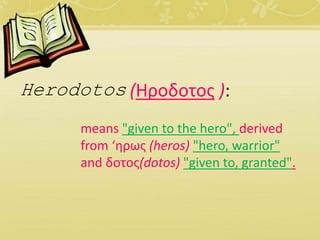 Herodotos (Ηροδοτος ): 
means "given to the hero", derived 
from ‘ηρως (heros) "hero, warrior" 
and δοτος(dotos) "given to, granted". 
 