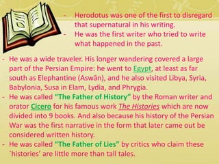 - Herodotus was one of the first to disregard 
that supernatural in his writing. 
- He was the first writer who tried to write 
what happened in the past. 
- He was a wide traveler. His longer wandering covered a large 
part of the Persian Empire: he went to Egypt, at least as far 
south as Elephantine (Aswān), and he also visited Libya, Syria, 
Babylonia, Susa in Elam, Lydia, and Phrygia. 
- He was called “The Father of History” by the Roman writer and 
orator Cicero for his famous work The Histories which are now 
divided into 9 books. And also because his history of the Persian 
War was the first narrative in the form that later came out be 
considered written history. 
- He was called “The Father of Lies” by critics who claim these 
`histories’ are little more than tall tales. 
 