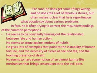- For sure, he does get some things wrong, 
and he does tell a lot of fabulous stories, but 
he often makes it clear that he is reporting on 
what people say about various problems. 
In fact, he is often trying to correct the misunderstandings 
of the common perceptions. 
- He seems to be constantly teasing out the relationship 
between fate and human action. 
- He seems to argue against notions of hubris. 
- He gives lots of examples that point to the instability of human 
fortune, and the necessity of cycles of rise and fall, and the 
looming presence of death. 
- He seems to have some notion of an almost karma-like 
mechanism that brings consequences to the evil-doer. 
 