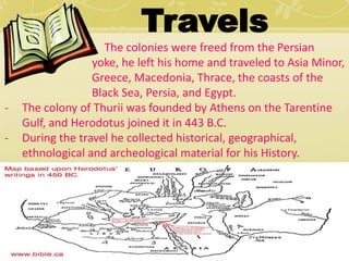 Travels 
- The colonies were freed from the Persian 
yoke, he left his home and traveled to Asia Minor, 
Greece, Macedonia, Thrace, the coasts of the 
Black Sea, Persia, and Egypt. 
- The colony of Thurii was founded by Athens on the Tarentine 
Gulf, and Herodotus joined it in 443 B.C. 
- During the travel he collected historical, geographical, 
ethnological and archeological material for his History. 
 