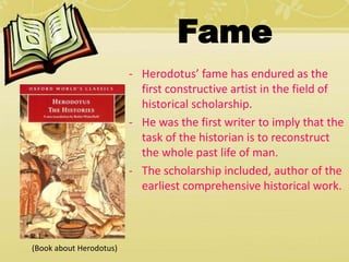 Fame 
- Herodotus’ fame has endured as the 
first constructive artist in the field of 
historical scholarship. 
- He was the first writer to imply that the 
task of the historian is to reconstruct 
the whole past life of man. 
- The scholarship included, author of the 
earliest comprehensive historical work. 
(Book about Herodotus) 
 