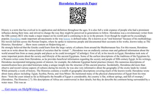 Herodotus Research Paper
History is a term that has evolved in its application and definition throughout the ages. It is also full a wide expanse of people who had a prominent
influence during their time, and strived to change the way they might be perceived in generations to follow. Herodotus was a revolutionary writer from
the fifth century BCE who made a major impact on his world and is continuing to do so in the present. Even though he might not be exceedingly
popular, Herodotus made important advancements in the way history is defined today. He is known as an "oral historian" because of his methodology.
His travels led him across the Persian Empire, where he spoke to numerous people and documented their accounts in his works, known today as The
Histories. Herodotus' ... Show more content on Helpwriting.net ...
He strongly believed that the Greeks could learn from the large variety of cultures from around the Mediterranean Sea. For this reason, Herodotus
went on to write about the various kinds of societies that he visited: "...Herodotus was an endlessly curious man and gathered information about the
world around him from as many people and places as he could investigate" (Cartledge). First of all, in his travels to Egypt, Herodotus took note of
some important points about the society and lifestyle of the ancient Egyptians. Some of the earliest descriptions of the traditions of the Egyptians by
a Western writer come from Herodotus, as he provides beneficial information regarding the society and people of fifth century Egypt. In his writings,
Herodotus incorporated intriguing points of interest, for example, the elaborate Egyptian burial practises (Jones). His numerous descriptions of
mummification have provided historians today a unique insight into the structure of this ancient practise. Incidentally, Herodotus did more than
observe and record various aspects of cultures during his travels; he was also very informative about the geography of the exotic lands he visited.
While primarily a work of history, The Histories contains a wealth of geographic descriptions covering much of the known world. Herodotus wrote
about many places including: Egypt, Scythia, Persia, and Asia Minor. He mentioned many of the physical characteristics of Egypt from his time
there: "from the coast inland as far as Heliopolis the breadth of Egypt is considerable, the country is flat, without springs, and full of swamps,"
(Herodotus, The Histories 2.7). His descriptions of Africa are controversial in their details, but they do describe the continent being surrounded by a
water mass. This was an
... Get more on HelpWriting.net ...
 
