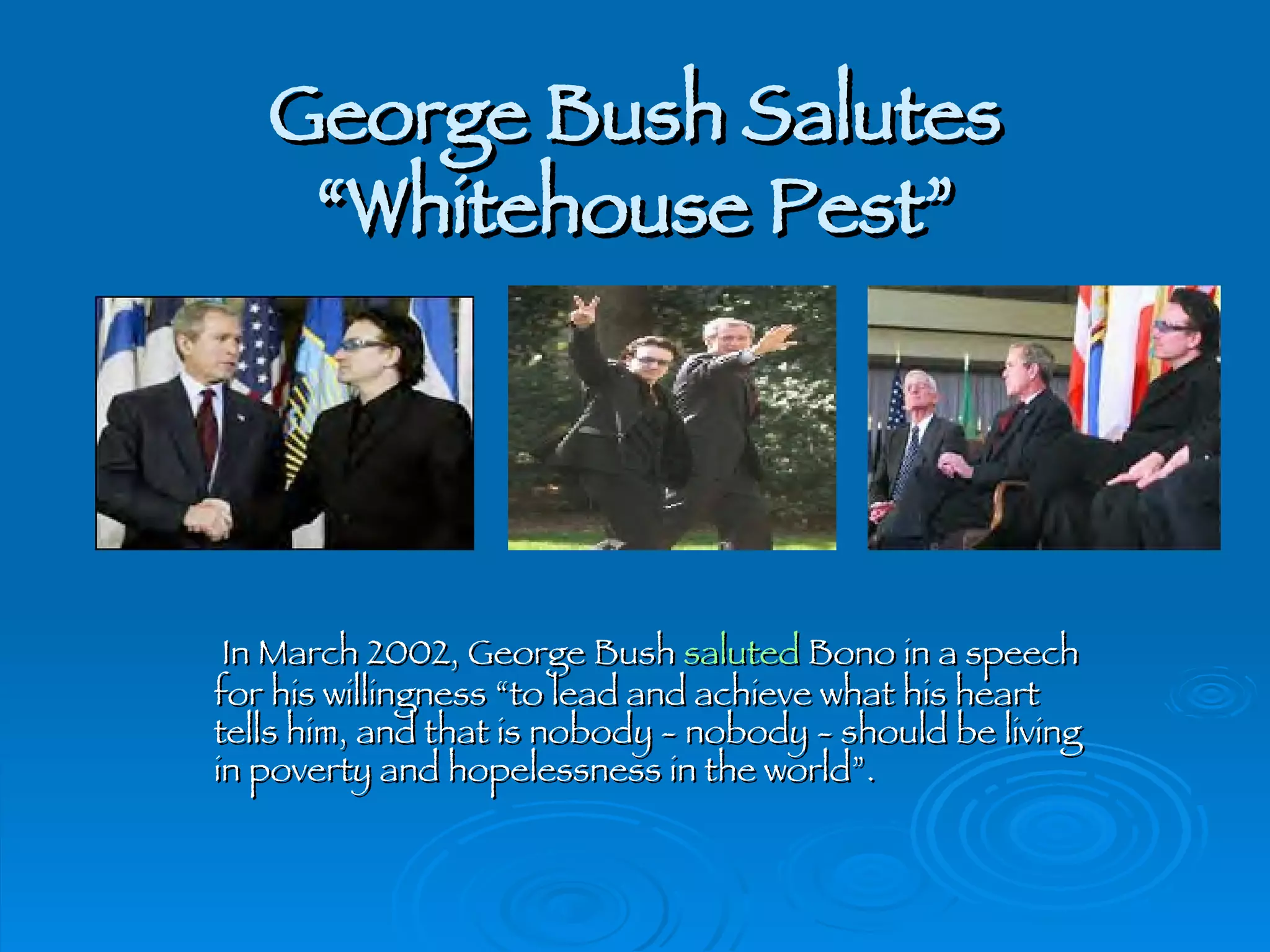 George Bush Salutes “Whitehouse Pest”   In March 2002, George Bush  saluted  Bono in a speech for his willingness “to lead and achieve what his heart tells him, and that is nobody - nobody - should be living in poverty and hopelessness in the world”. 