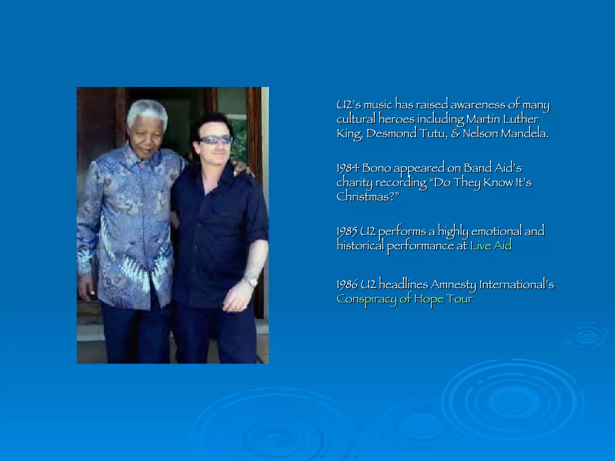 U2’s music has raised awareness of many cultural heroes including Martin Luther King, Desmond Tutu, & Nelson Mandela. 1984 Bono appeared on Band Aid’s charity recording “Do They Know It’s Christmas?” 1985 U2 performs a highly emotional and historical performance at  Live Aid 1986 U2 headlines Amnesty International’s  Conspiracy of Hope Tour 