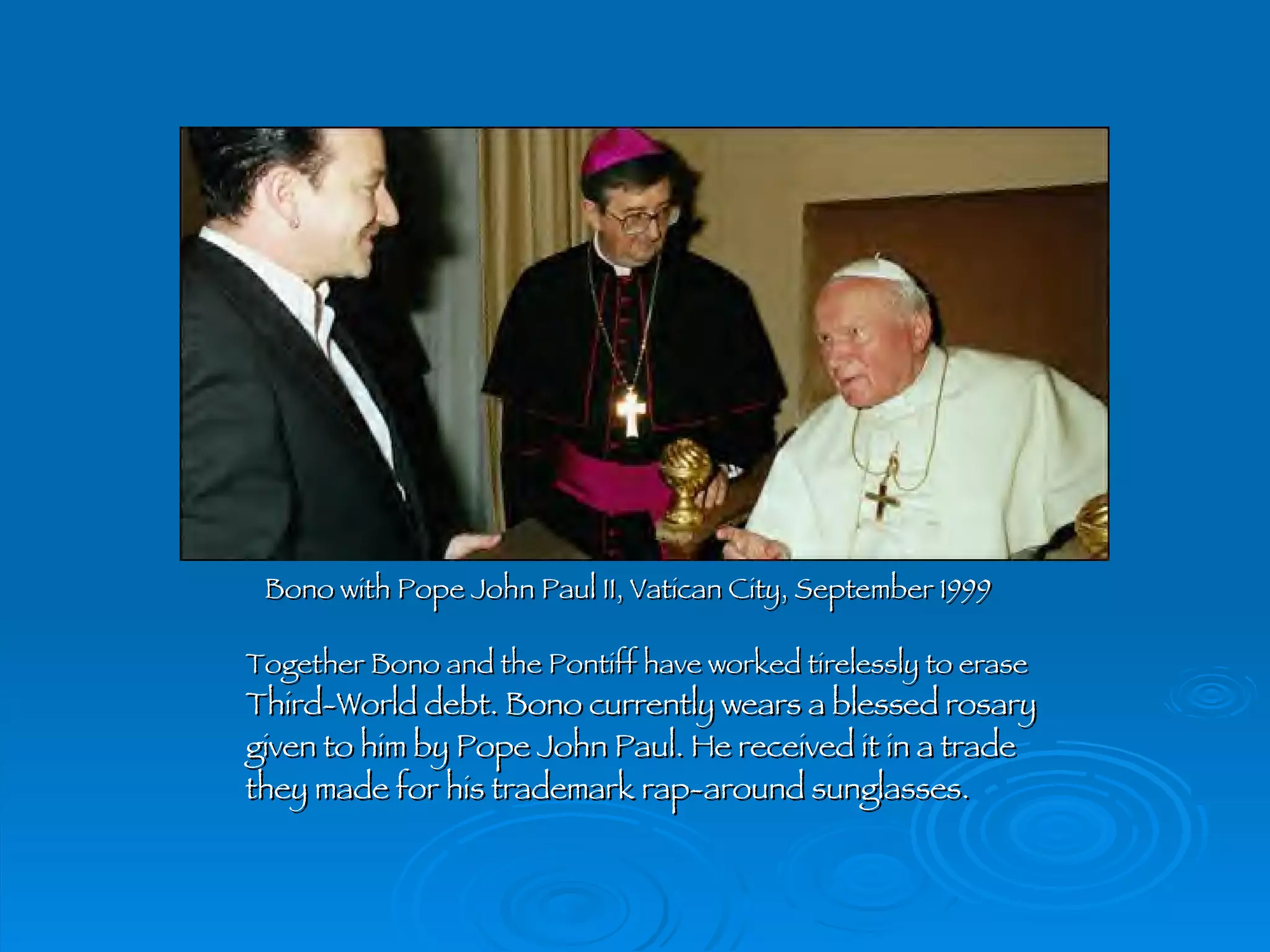 Bono with Pope John Paul II, Vatican City, September 1999 Together Bono and the Pontiff have worked tirelessly to erase Third-World debt. Bono currently wears a blessed rosary given to him by Pope John Paul. He received it in a trade they made for his trademark rap-around sunglasses. 