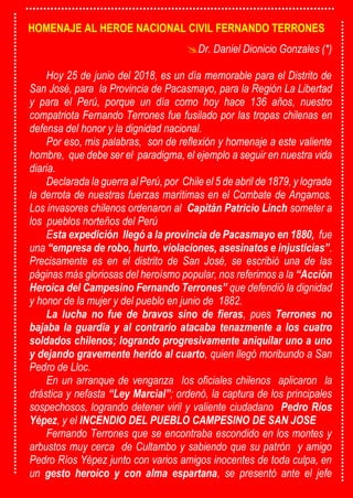 HOMENAJE AL HEROE NACIONAL CIVIL FERNANDO TERRONES
Dr. Daniel Dionicio Gonzales (*)
Hoy 25 de junio del 2018, es un día memorable para el Distrito de
San José, para la Provincia de Pacasmayo, para la Región La Libertad
y para el Perú, porque un día como hoy hace 136 años, nuestro
compatriota Fernando Terrones fue fusilado por las tropas chilenas en
defensa del honor y la dignidad nacional.
Por eso, mis palabras, son de reflexión y homenaje a este valiente
hombre, que debe ser el paradigma, el ejemplo a seguir en nuestra vida
diaria.
Declarada la guerra al Perú, por Chile el 5 de abril de 1879, y lograda
la derrota de nuestras fuerzas marítimas en el Combate de Angamos.
Los invasores chilenos ordenaron al Capitán Patricio Linch someter a
los pueblos norteños del Perú
Esta expedición llegó a la provincia de Pacasmayo en 1880, fue
una “empresa de robo, hurto, violaciones, asesinatos e injusticias”.
Precisamente es en el distrito de San José, se escribió una de las
páginas más gloriosas del heroísmo popular, nos referimos a la “Acción
Heroica del Campesino Fernando Terrones” que defendió la dignidad
y honor de la mujer y del pueblo en junio de 1882.
La lucha no fue de bravos sino de fieras, pues Terrones no
bajaba la guardia y al contrario atacaba tenazmente a los cuatro
soldados chilenos; logrando progresivamente aniquilar uno a uno
y dejando gravemente herido al cuarto, quien llegó moribundo a San
Pedro de Lloc.
En un arranque de venganza los oficiales chilenos aplicaron la
drástica y nefasta “Ley Marcial”; ordenó, la captura de los principales
sospechosos, logrando detener viril y valiente ciudadano Pedro Ríos
Yépez, y el INCENDIO DEL PUEBLO CAMPESINO DE SAN JOSE
Fernando Terrones que se encontraba escondido en los montes y
arbustos muy cerca de Cultambo y sabiendo que su patrón y amigo
Pedro Ríos Yépez junto con varios amigos inocentes de toda culpa, en
un gesto heroico y con alma espartana, se presentó ante el jefe
 