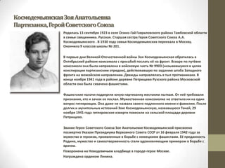 КосмодемьянскаяЗояАнатольевна
Партизанка,ГеройСоветскогоСоюза
Родилась 13 сентября 1923 в селе Осино-Гай Гавриловского района Тамбовской области
в семье священника. Русская. Старшая сестра Героя Советского Союза А.А.
Космодемьянского . В 1930 году семья Космодемьянских переехала в Москву.
Окончила 9 классов школы № 201.
В первые дни Великой Отечественной войны Зоя Космодемьянская обратилась в
Октябрьский райком комсомола с просьбой послать её на фронт. Вскоре по путёвке
комсомола она была направлена в войсковую часть № 9903 (называвшуюся в целях
конспирации партизанским отрядом), действовавшую по заданию штаба Западного
фронта на можайском направлении. Дважды направлялась в тыл противникака. В
конце ноября 1941 года в районе деревне Петрищево Рузского района Московской
области она была схвачена фашистами.
Фашистские палачи подвергли юную партизанку жестоким пыткам. От неё требовали
признания, кто и зачем ее послал. Мужественная комсомолке не ответила ни на один
вопрос гитлеровцев. Она даже не назвала своего подлинного имени и фамилии. После
долгих и мучительных истязаний Зою Космодемьянскую, назвавшуюся Таней, 29
ноября 1941 года гитлеровские изверги повесили на сельской площади деревни
Петрищево.
Звание Героя Советского Союза Зое Анатольевне Космодемьянской присвоено
посмертно Указом Президиума Верховного Совета СССР от 16 февраля 1942 года за
мужество и героизм, проявленные в борьбе с немецкими фашистами. Её преданность
Родине, мужество и самоотверженность стали вдохновляющим примером в борьбе с
врагом.
Похоронена на Новодевичьем кладбище в городе-герое Москве.
Награждена орденом Ленина.
 