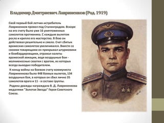 ВладимирДмитриевичЛавриненков(Род.1919)
Свой первый бой летчик-истребитель
Лавриненков провел под Сталинградом. Вскоре
на его счету было уже 16 уничтоженных
самолетов противника. С каждым вылетом
росло и крепло его мастерство. В бою он
действовал решительно и смело. Счет сбитых
вражеских самолетов увеличивался. Вместе со
своими товарищами он прикрывал штурмовики
и бомбардировщики, отражал налеты
вражеской авиации, ведя воздушные бои -
молниеносные схватки с врагом, из которых
всегда выходил победителем.
К концу войны на боевом счету коммуниста
Лавриненкова было 448 боевых вылетов, 134
воздушных боя, в которых он сбил лично 35
самолетов врага и 11 - в составе группы.
Родина дважды награждала В. Д. Лавриненкова
медалями "Золотая Звезда" Героя Советского
Союза.
 