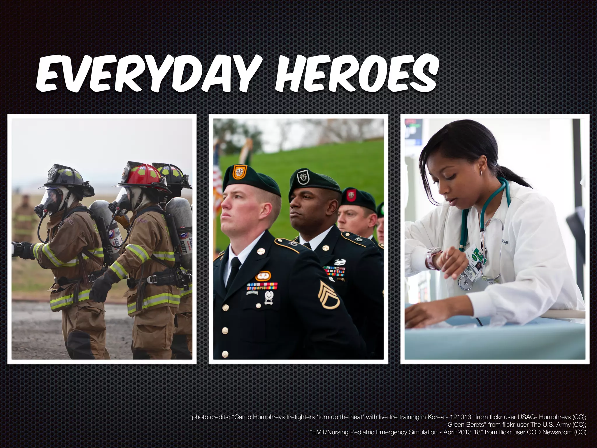 Everyday Heroes 
photo credits: “Camp Humphreys firefighters ‘turn up the heat’ with live fire training in Korea - 121013” from flickr user USAG- Humphreys (CC); 
“Green Berets” from flickr user The U.S. Army (CC); 
“EMT/Nursing Pediatric Emergency Simulation - April 2013 18” from flickr user COD Newsroom (CC) 
 