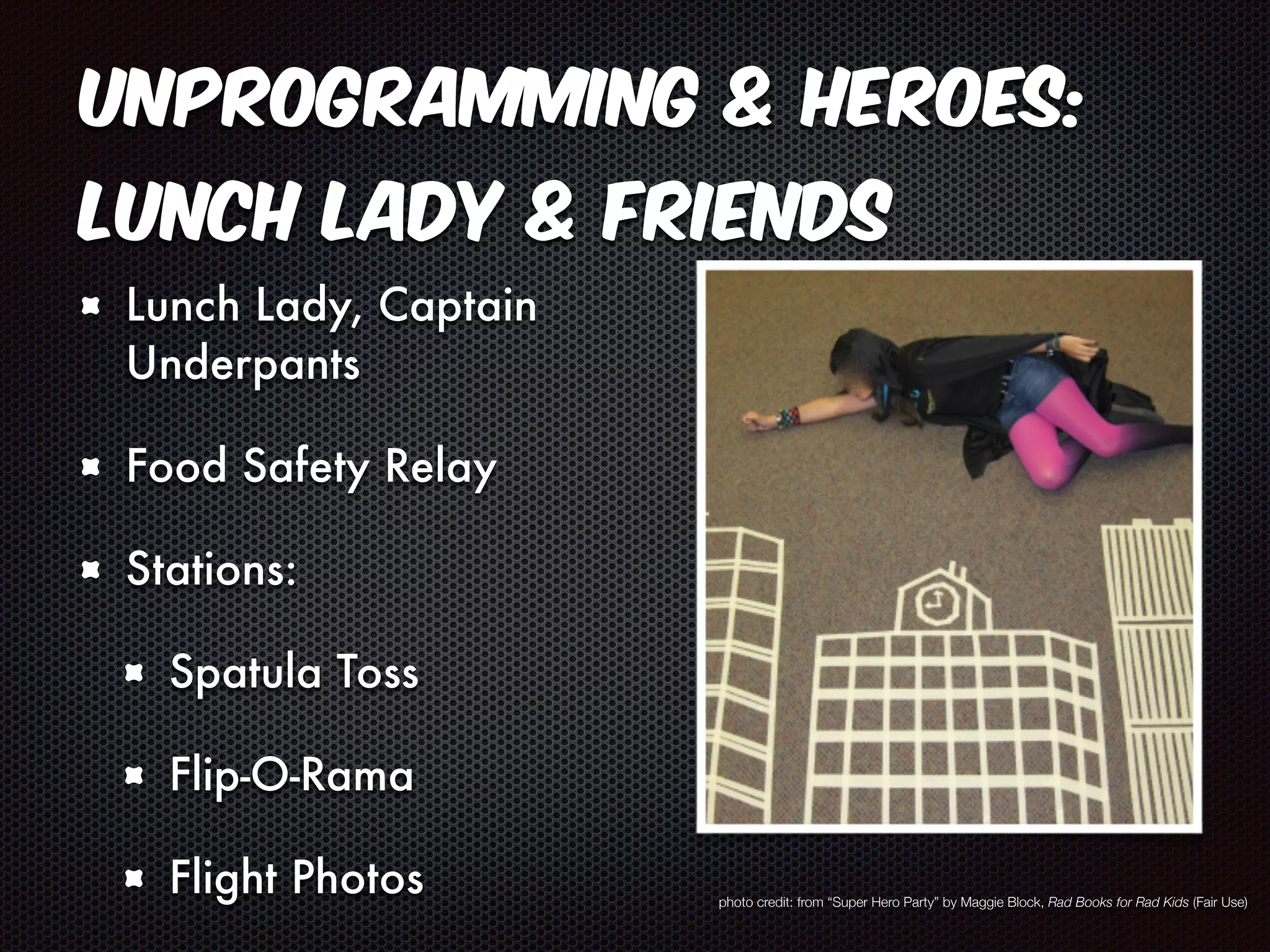 Unprogramming & Heroes: 
Lunch Lady & Friends 
Lunch Lady, Captain 
Underpants 
Food Safety Relay 
Stations: 
Spatula Toss 
Flip-O-Rama 
Flight Photos photo credit: from “Super Hero Party” by Maggie Block, Rad Books for Rad Kids (Fair Use) 
 