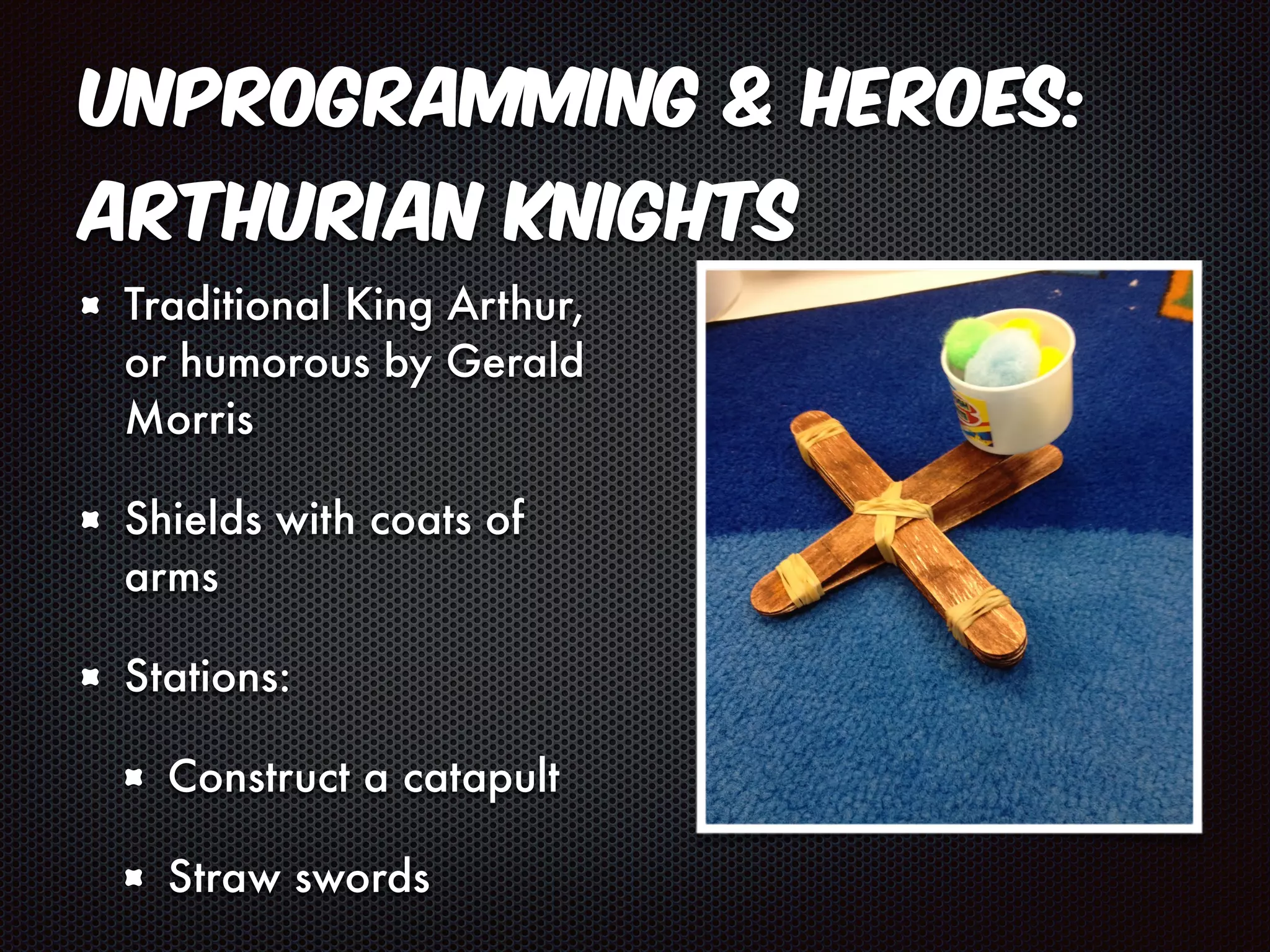 Unprogramming & Heroes: 
Arthurian Knights 
Traditional King Arthur, 
or humorous by Gerald 
Morris 
Shields with coats of 
arms 
Stations: 
Construct a catapult 
Straw swords 
 