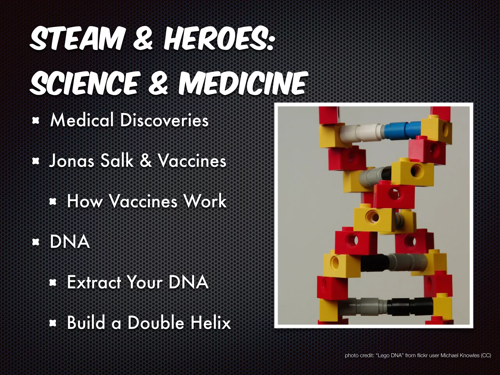 STEAM & Heroes: 
Science & Medicine 
Medical Discoveries 
Jonas Salk & Vaccines 
How Vaccines Work 
DNA 
Extract Your DNA 
Build a Double Helix 
photo credit: “Lego DNA” from flickr user Michael Knowles (CC) 
 