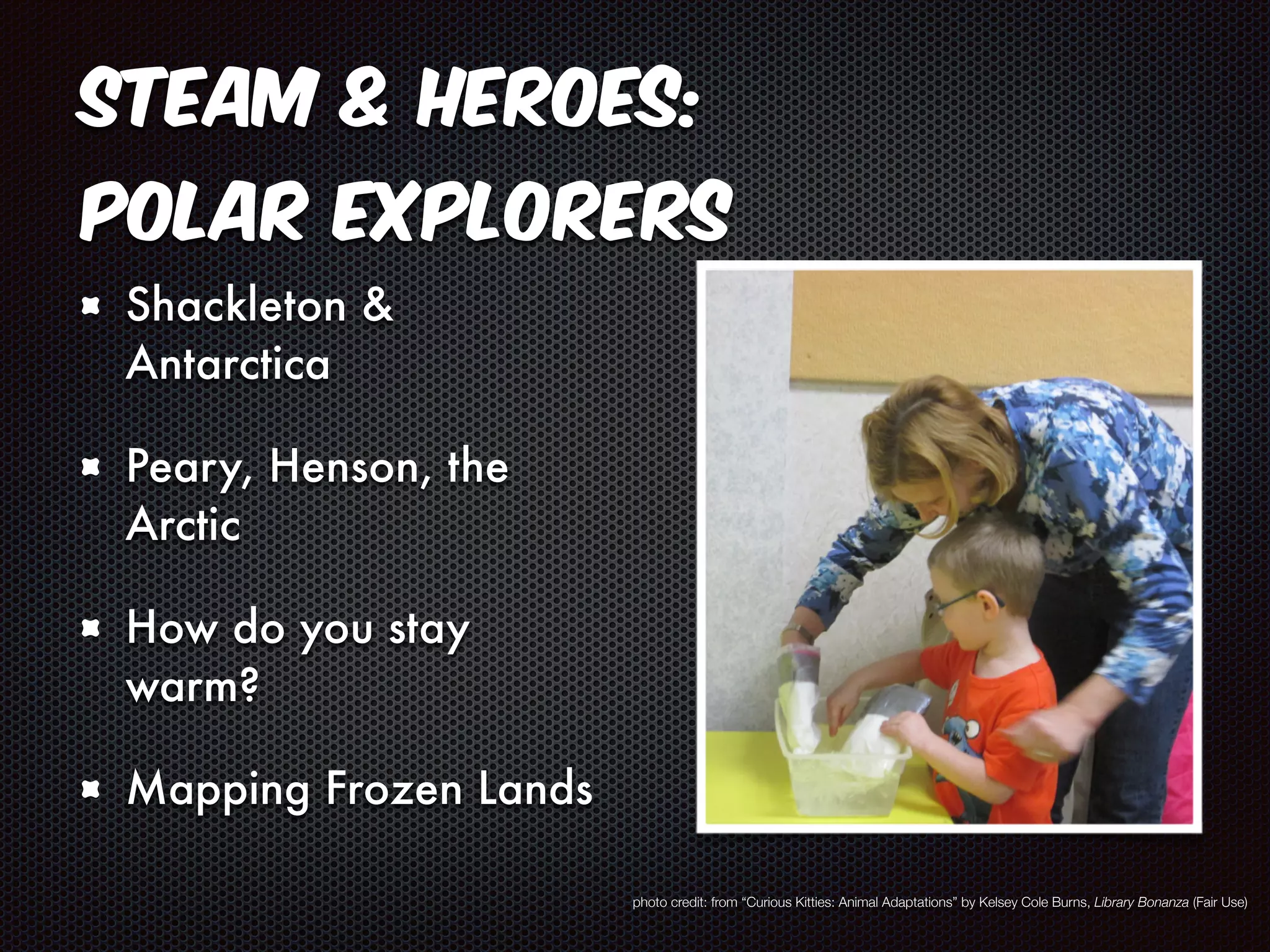 STEAM & Heroes: 
Polar Explorers 
Shackleton & 
Antarctica 
Peary, Henson, the 
Arctic 
How do you stay 
warm? 
Mapping Frozen Lands 
photo credit: from “Curious Kitties: Animal Adaptations” by Kelsey Cole Burns, Library Bonanza (Fair Use) 
 