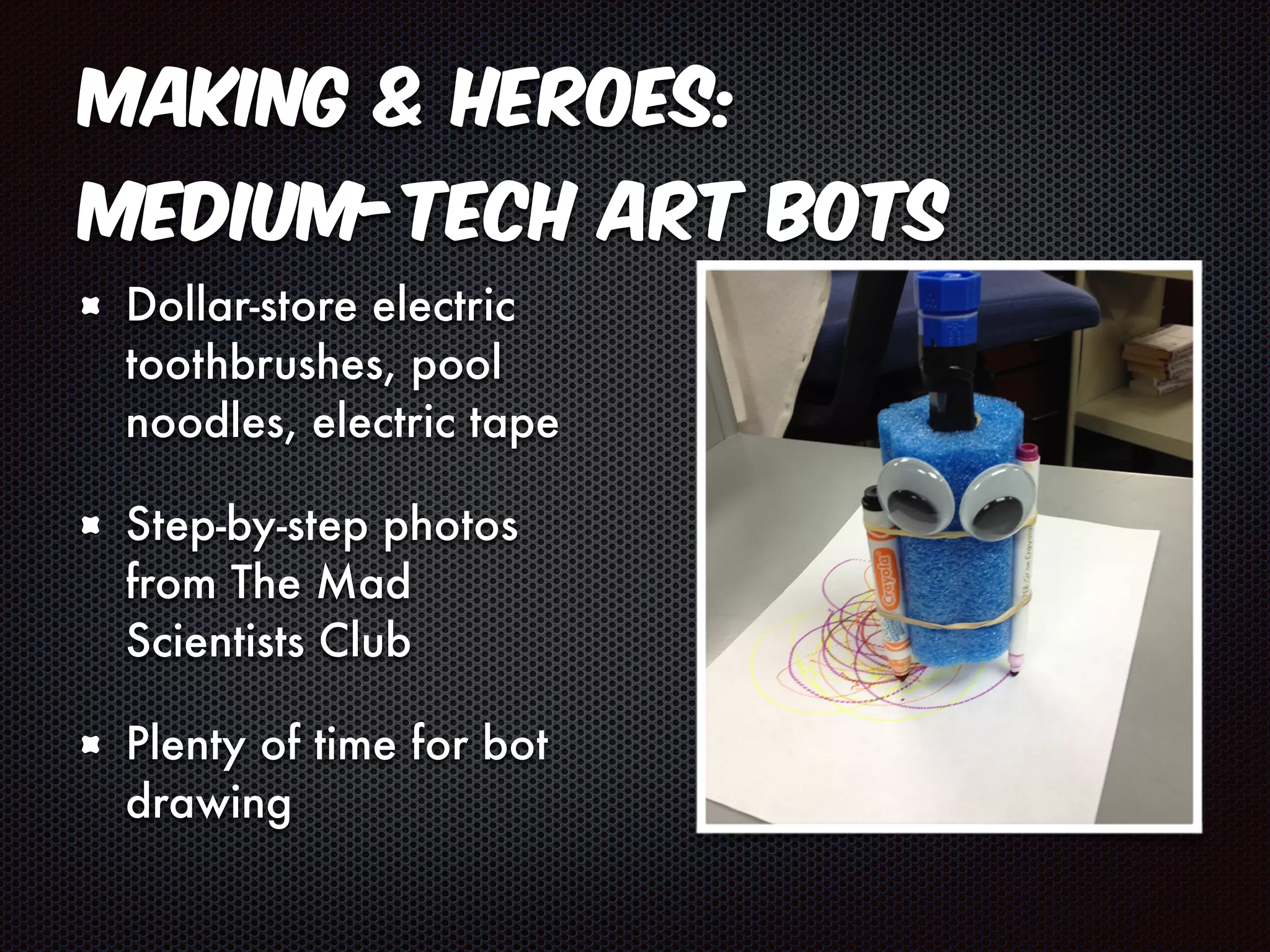 Making & Heroes: 
Medium-Tech Art Bots 
Dollar-store electric 
toothbrushes, pool 
noodles, electric tape 
Step-by-step photos 
from The Mad 
Scientists Club 
Plenty of time for bot 
drawing 
 