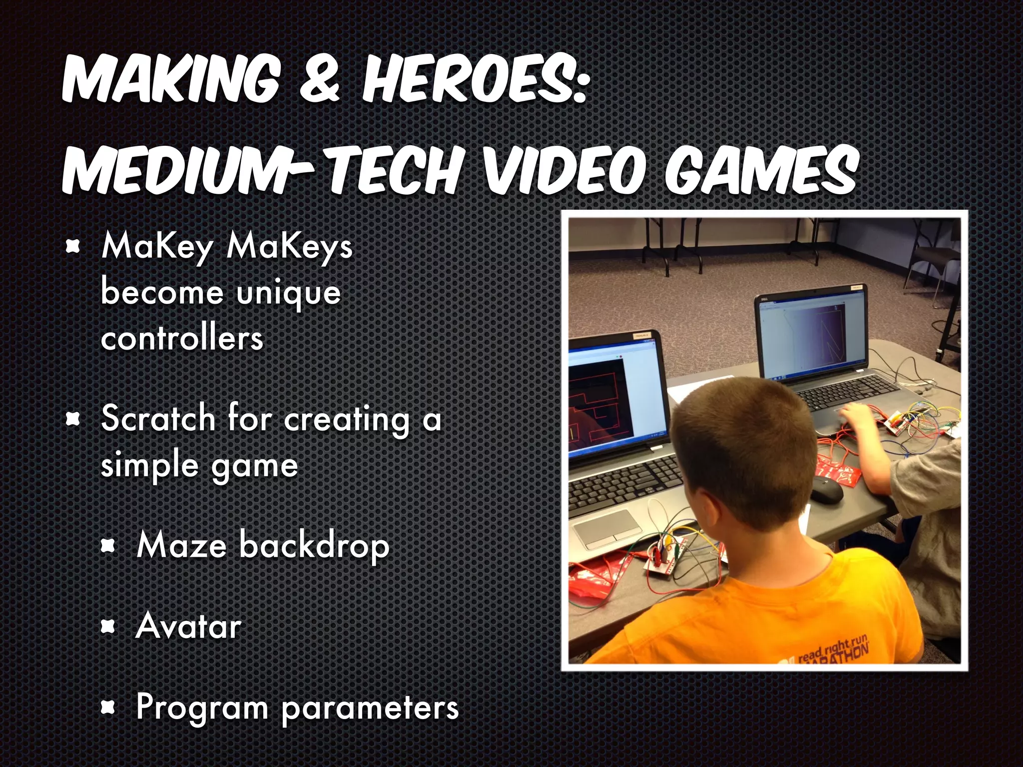 Making & Heroes: 
Medium-Tech Video Games 
MaKey MaKeys 
become unique 
controllers 
Scratch for creating a 
simple game 
Maze backdrop 
Avatar 
Program parameters 
 