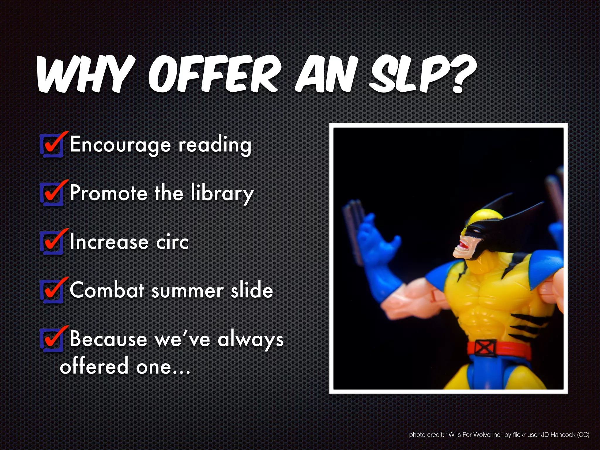 Why offer an SLP? 
Encourage reading 
Promote the library 
Increase circ 
Combat summer slide 
Because we’ve always 
offered one… 
photo credit: “W Is For Wolverine” by flickr user JD Hancock (CC) 
 