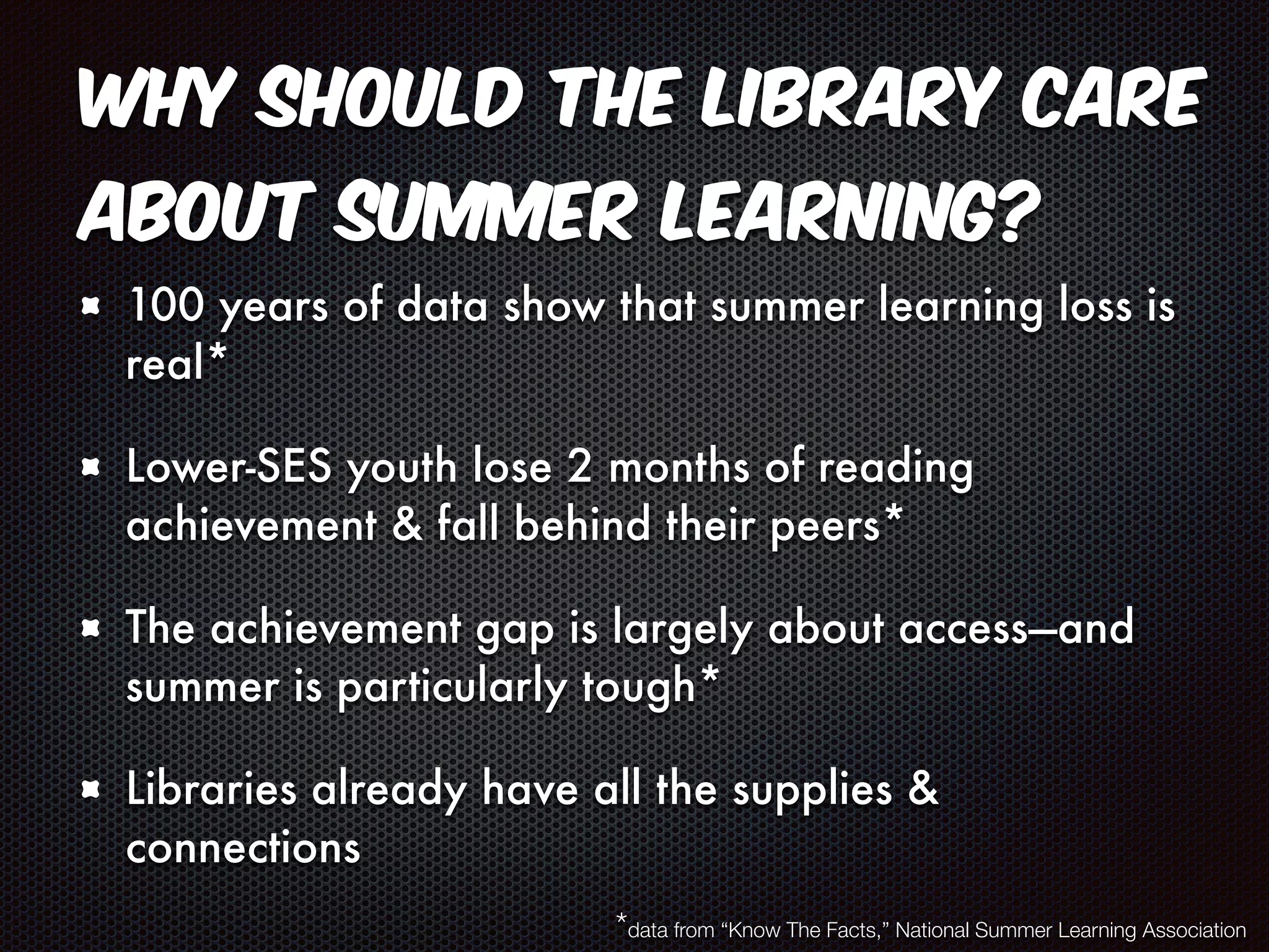 Why should the library care 
about summer learning? 
100 years of data show that summer learning loss is 
real* 
Lower-SES youth lose 2 months of reading 
achievement & fall behind their peers* 
The achievement gap is largely about access—and 
summer is particularly tough* 
Libraries already have all the supplies & 
connections 
*data from “Know The Facts,” National Summer Learning Association 
 