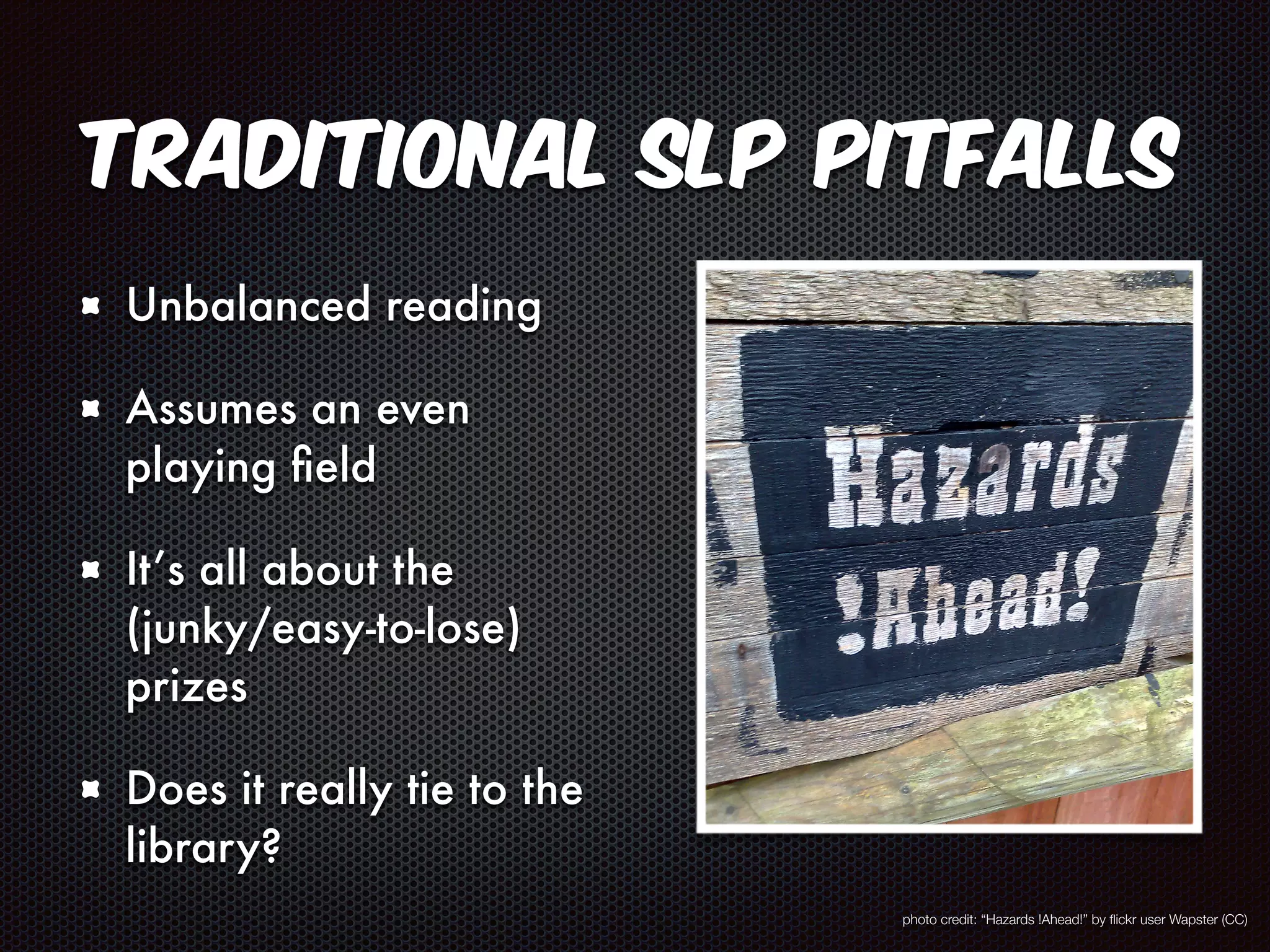 Traditional SLP Pitfalls 
Unbalanced reading 
Assumes an even 
playing field 
It’s all about the 
(junky/easy-to-lose) 
prizes 
Does it really tie to the 
library? 
photo credit: “Hazards !Ahead!” by flickr user Wapster (CC) 
 