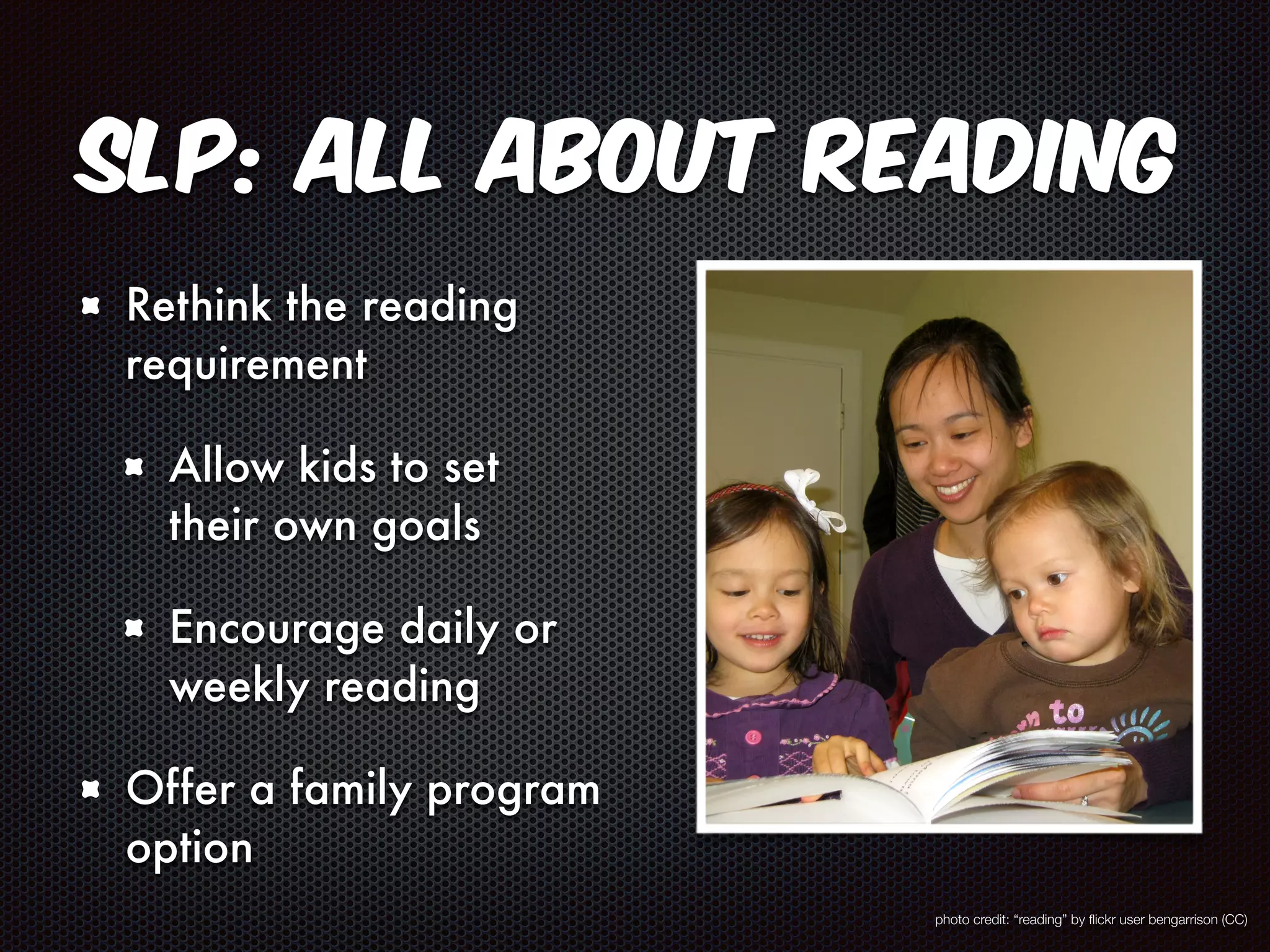 SLP: All About Reading 
Rethink the reading 
requirement 
Allow kids to set 
their own goals 
Encourage daily or 
weekly reading 
Offer a family program 
option 
photo credit: “reading” by flickr user bengarrison (CC) 
 