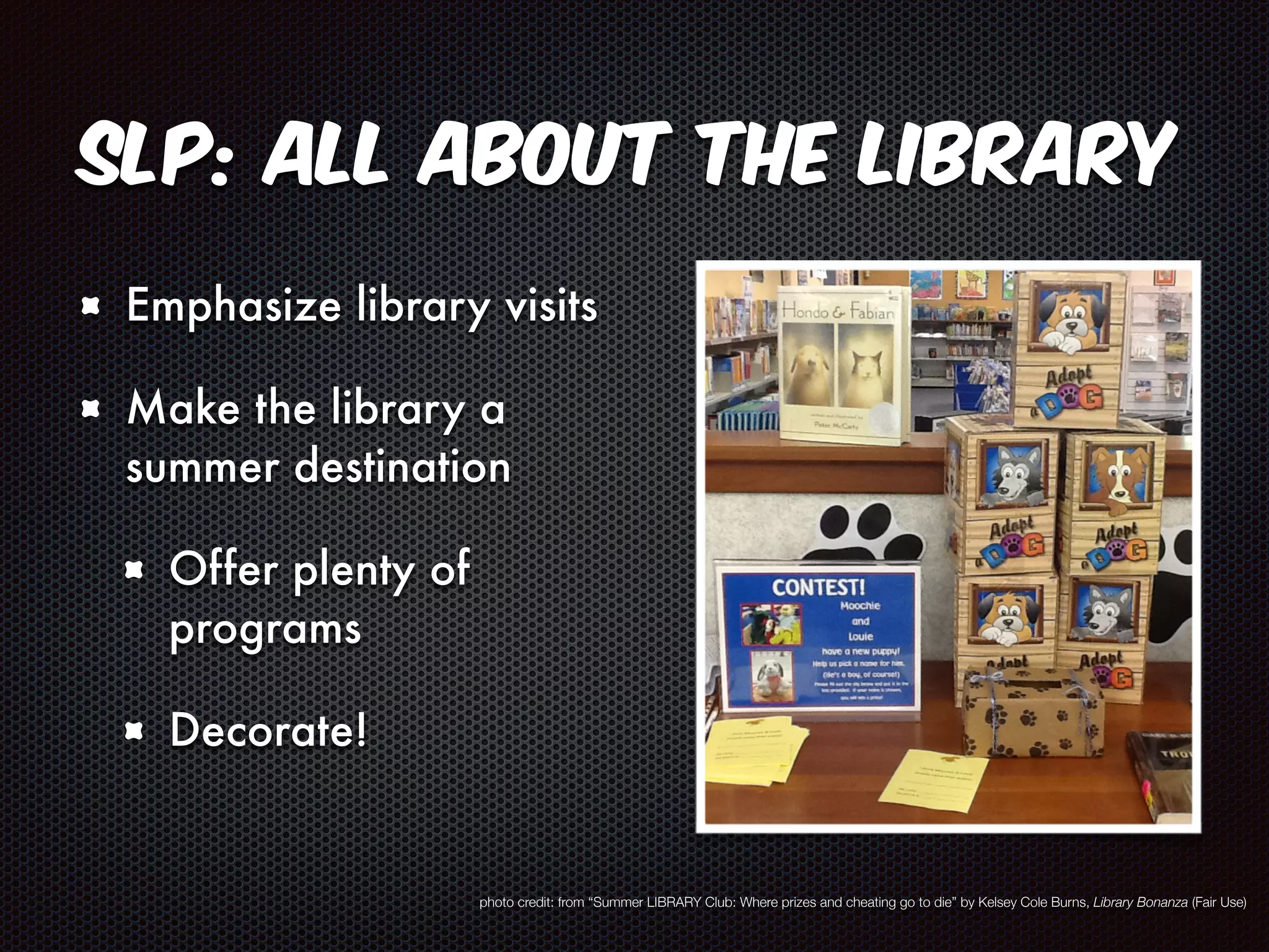 SLP: All About the Library 
Emphasize library visits 
Make the library a 
summer destination 
Offer plenty of 
programs 
Decorate! 
photo credit: from “Summer LIBRARY Club: Where prizes and cheating go to die” by Kelsey Cole Burns, Library Bonanza (Fair Use) 
 